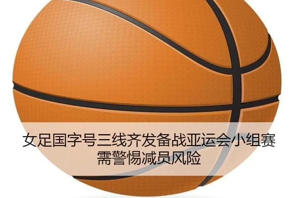 女足国字号三线齐发备战亚运会小组赛需警惕减员风险